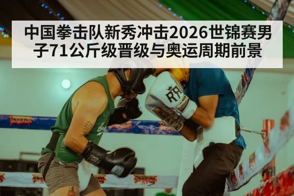 中国拳击队新秀冲击2026世锦赛男子71公斤级晋级与奥运周期前景