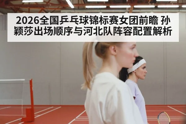 2026全国乒乓球锦标赛女团前瞻 孙颖莎出场顺序与河北队阵容配置解析