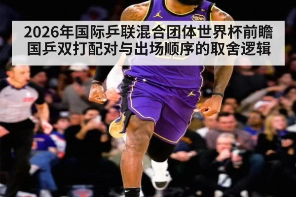 2026年国际乒联混合团体世界杯前瞻 国乒双打配对与出场顺序的取舍逻辑